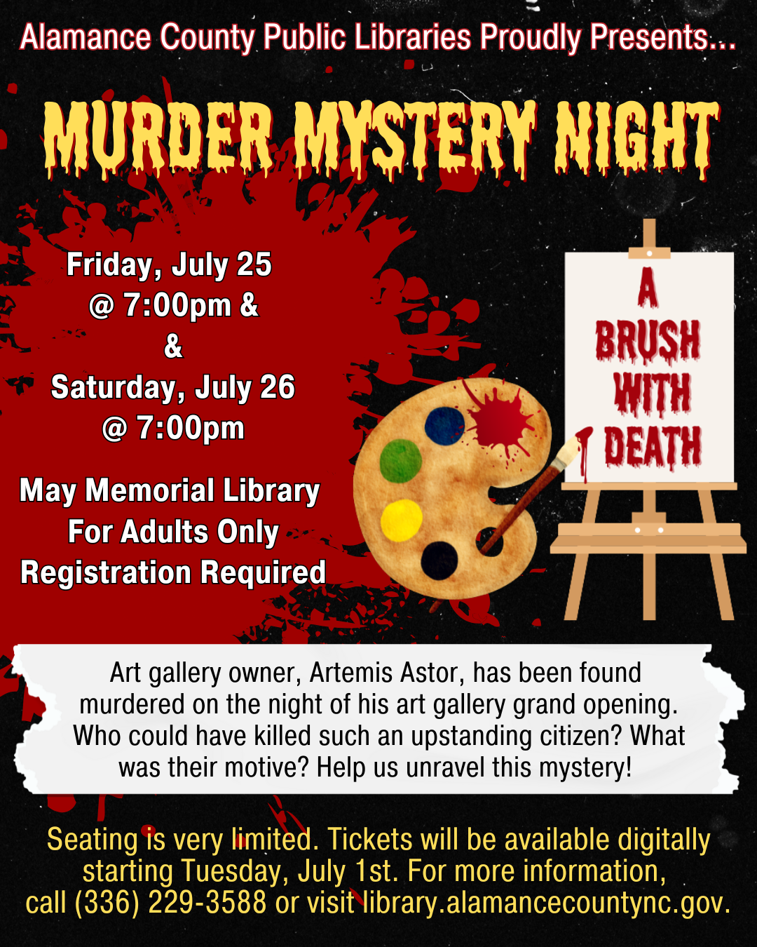 Murder Mystery Night. Friday July 25 and Saturday July 26 at 7:00 p.m. For adults only. Registration required. Art gallery owner, Artemis Astor, has been found murdered on the night of his art gallery grand opening. Who could have killed such an upstanding citizen? What was their motive? Help us unravel this mystery!