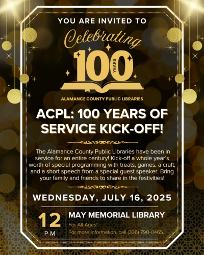 May Memorial Library. ACPL: 100 Years of Service Kick-Off. July 16 at 12:00 p.m. For All Ages. Did you know the Alamance County Public Libraries have been in service for an entire century? That’s kind of a big deal! Help us kick off a whole year’s worth of special programming with treats, games, a craft, and a short speech from a special guest speaker. This event offers a chance to connect with neighbors and learn about the significance of our libraries. Bring your family and friends to share in the festivities! For more information, call (336) 790-0465.