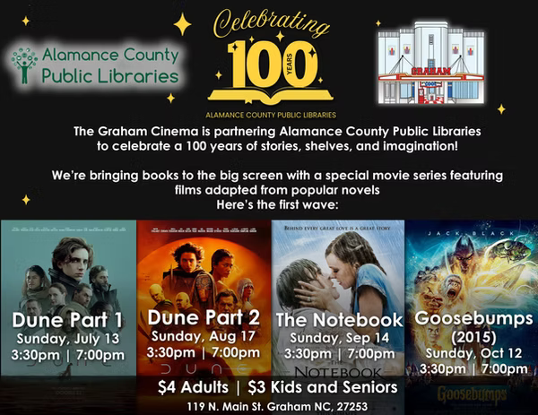 The Graham Cinema is partnering with Alamance County Public Libraries to celebrate 100 years of service through stories, shelves, and imagination. The Graham Cinema is bringing books to the big screen with a special movie series featuring films adapted from popular novels. Here's the first wave. Dune part 1 on Sunday, July 13 at 3:30 p.m. and 7:00 p.m., Dune Part 2 on Sunday, August 17 at 3:30 p.m. and 7:00 p.m., The Notebook on Sunday, September 14 at 3:30 and 7:00 p.m., and Goosebumps on Sunday, October 15 at 3:30 p.m. and 7:00 p.m.