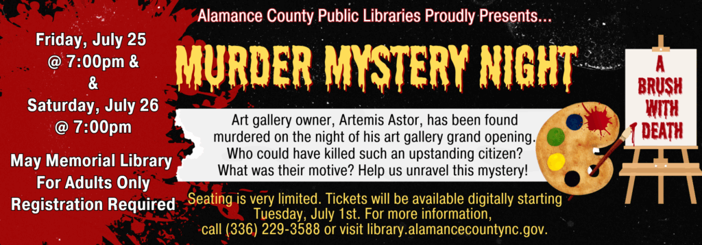 Murder Mystery Night. Friday July 25 and Saturday July 26 at 7:00 p.m. For adults only. Registration required. Art gallery owner, Artemis Astor, has been found murdered on the night of his art gallery grand opening. Who could have killed such an upstanding citizen? What was their motive? Help us unravel this mystery!
