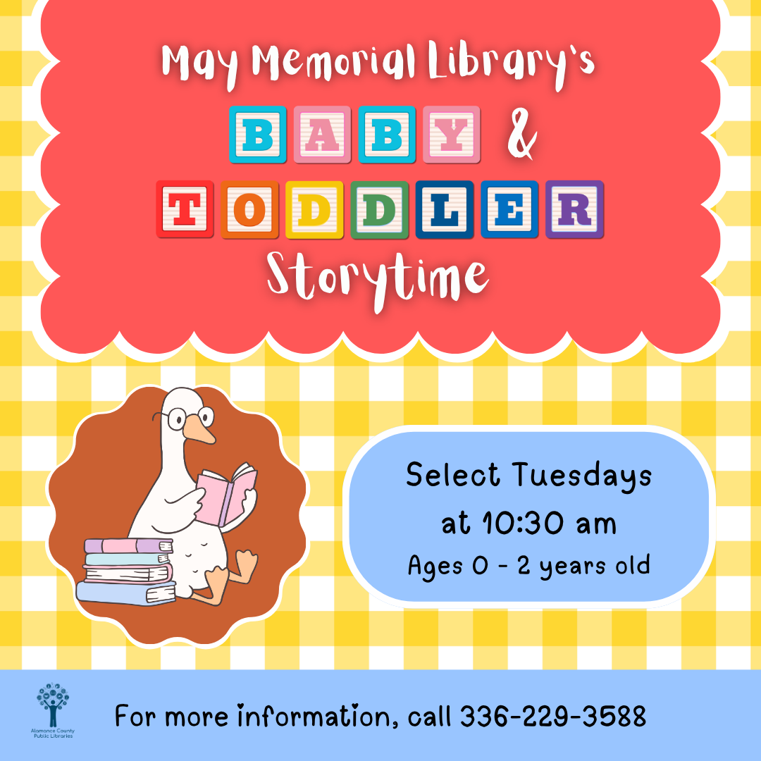 Baby and Toddler Storytime at May Memorial Library for ages 0-2 and their caregivers, Select Tuesdays at 10:30 a.m. and 11:15 a.m. For more information, call 336-229-2588.